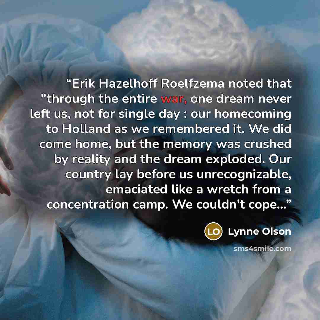 “Erik Hazelhoff Roelfzema noted that "through the entire war, one dream never left us, not for single day : our homecoming to Holland as we remembered it. We did come home, but the memory was crushed by reality and the dream exploded. Our country lay before us unrecognizable, emaciated like a…” quote by Lynne Olson