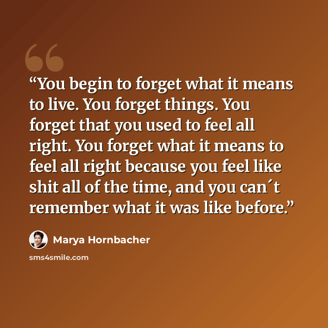 “You begin to forget what it means to live. You forget things. You forget that you used to feel all right. You forget what it means to feel all right because you feel like shit all of the time, and you can´t remember what it was like before.” quote by Marya Hornbacher