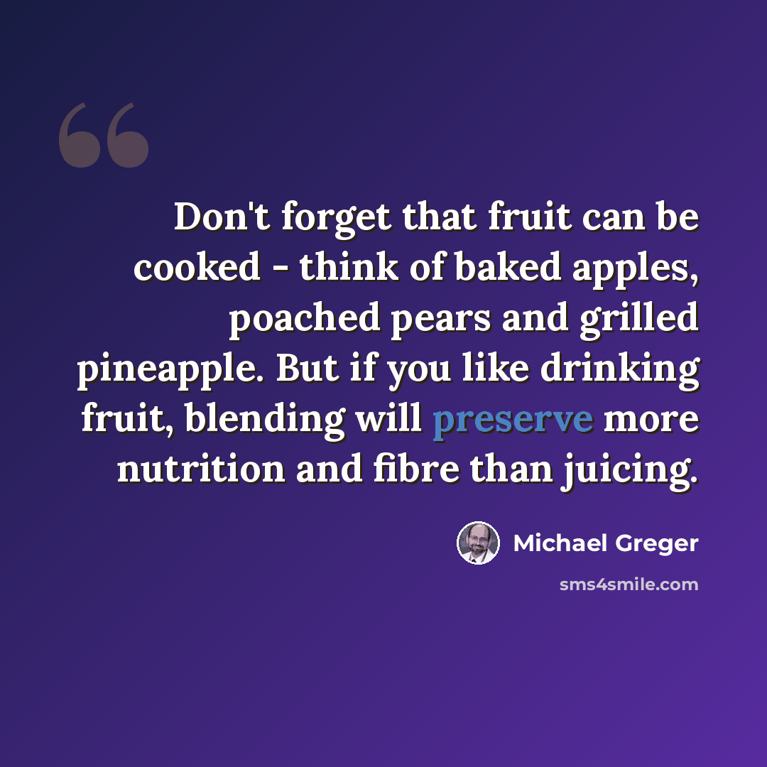 “Don't forget that fruit can be cooked - think of baked apples, poached pears and grilled pineapple. But if you like drinking fruit, blending will preserve more nutrition and fibre than juicing.” quote by Michael Greger