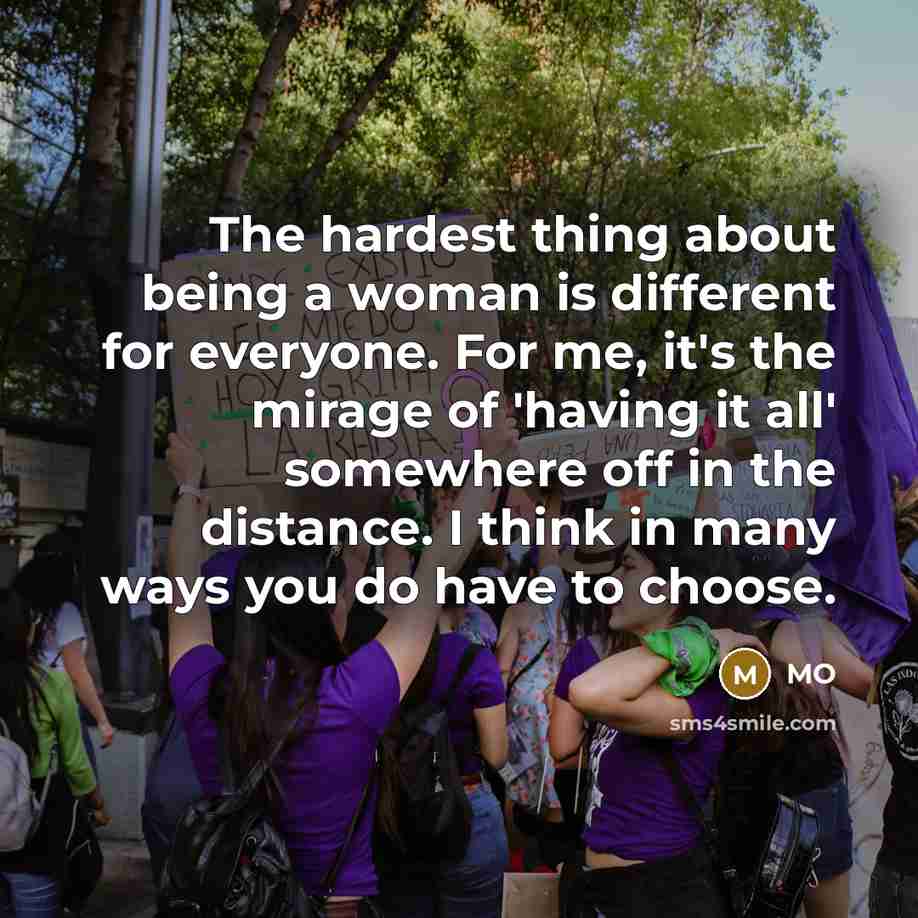 “The hardest thing about being a woman is different for everyone. For me, it's the mirage of 'having it all' somewhere off in the distance. I think in many ways you do have to choose.” quote by MO