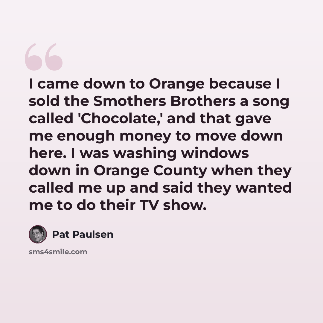 “I came down to Orange because I sold the Smothers Brothers a song called 'Chocolate,' and that gave me enough money to move down here. I was washing windows down in Orange County when they called me up and said they wanted me to do their TV show.” quote by Pat Paulsen