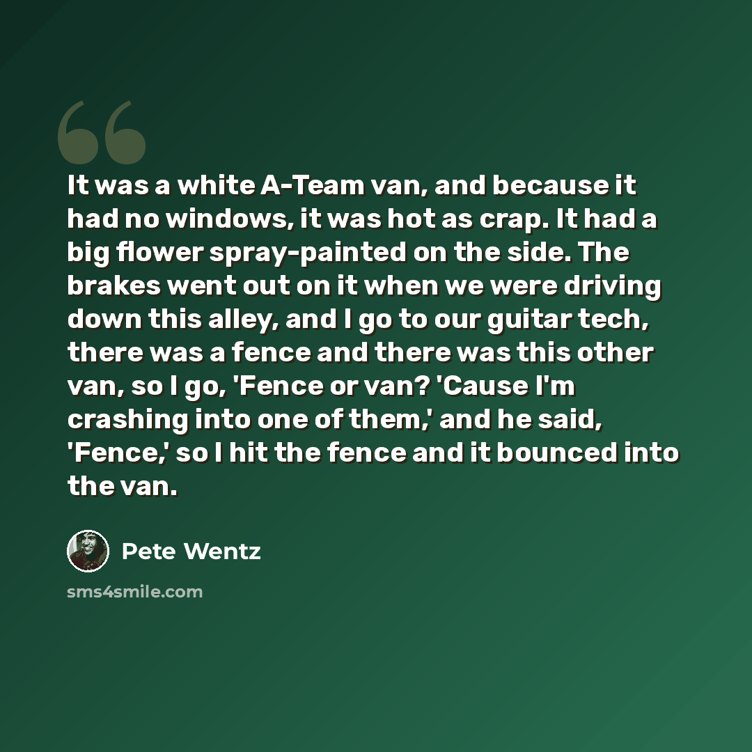 “It was a white A-Team van, and because it had no windows, it was hot as crap. It had a big flower spray-painted on the side. The brakes went out on it when we were driving down this alley, and I go to our guitar tech, there was a fence and there was this other van, so I go, 'Fence or van? 'Cause…” quote by Pete Wentz
