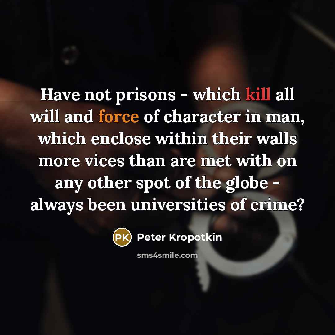 “Have not prisons - which kill all will and force of character in man, which enclose within their walls more vices than are met with on any other spot of the globe - always been universities of crime?” quote by Peter Kropotkin