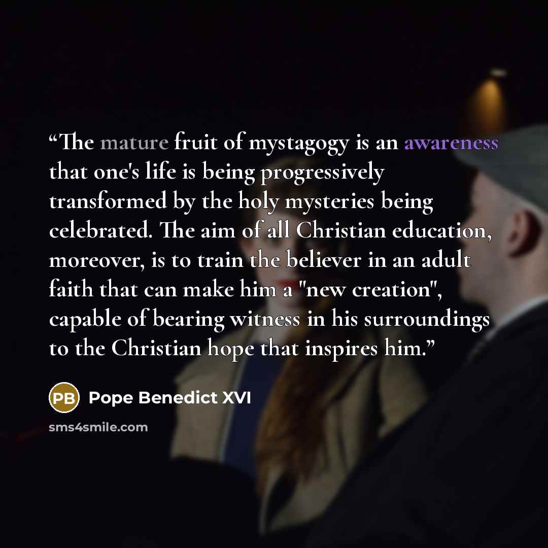 “The mature fruit of mystagogy is an awareness that one's life is being progressively transformed by the holy mysteries being celebrated. The aim of all Christian education, moreover, is to train the believer in an adult faith that can make him a "new creation", capable of bearing witness in his…” quote by Pope Benedict XVI