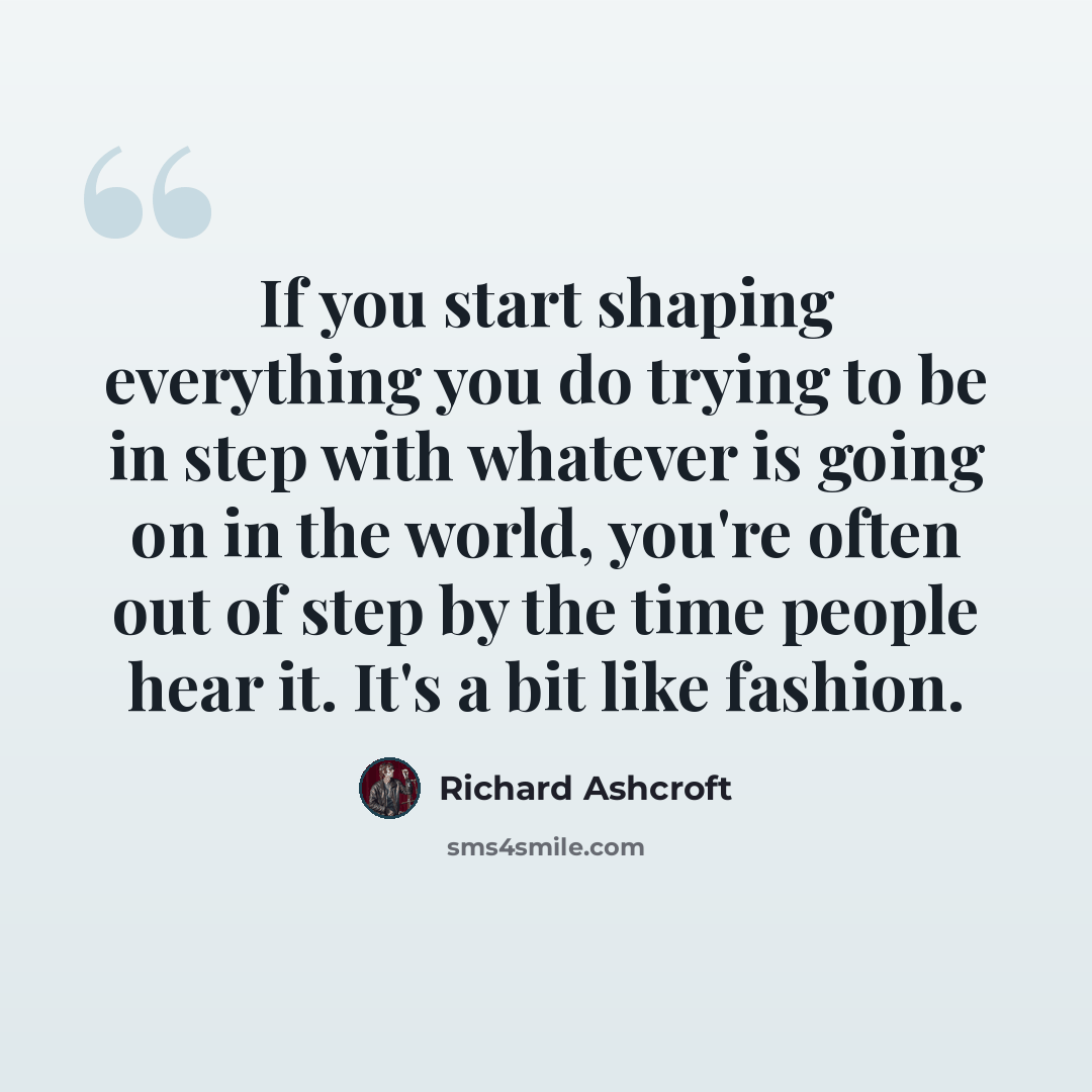 “If you start shaping everything you do trying to be in step with whatever is going on in the world, you're often out of step by the time people hear it. It's a bit like fashion.” quote by Richard Ashcroft