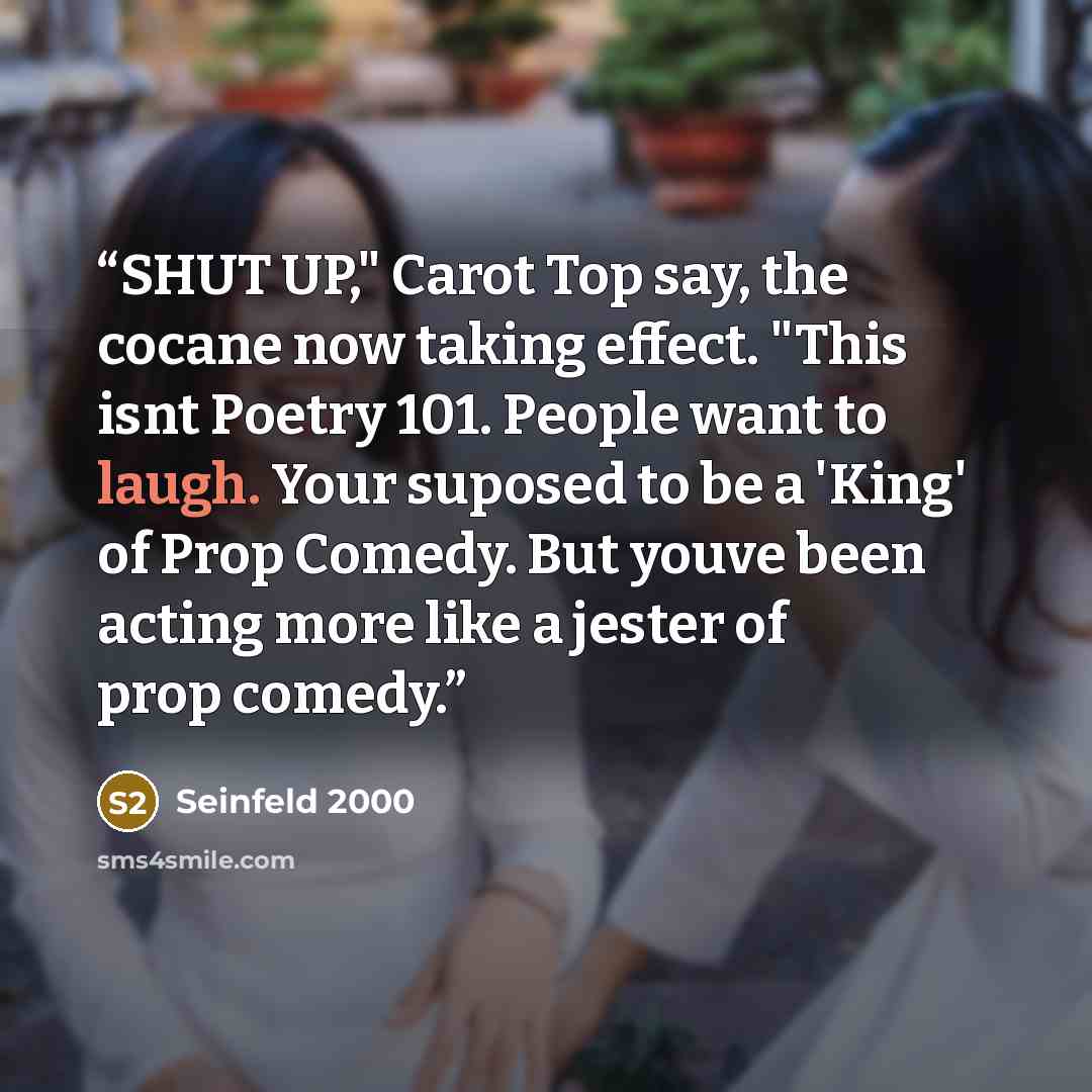 “SHUT UP," Carot Top say, the cocane now taking effect. "This isnt Poetry 101. People want to laugh. Your suposed to be a 'King' of Prop Comedy. But youve been acting more like a jester of prop comedy.” quote by Seinfeld 2000