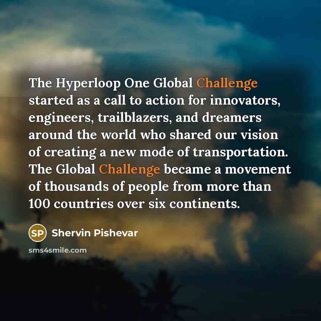 “The Hyperloop One Global Challenge started as a call to action for innovators, engineers, trailblazers, and dreamers around the world who shared our vision of creating a new mode of transportation. The Global Challenge became a movement of thousands of people from more than 100 countries over six…” quote by Shervin Pishevar