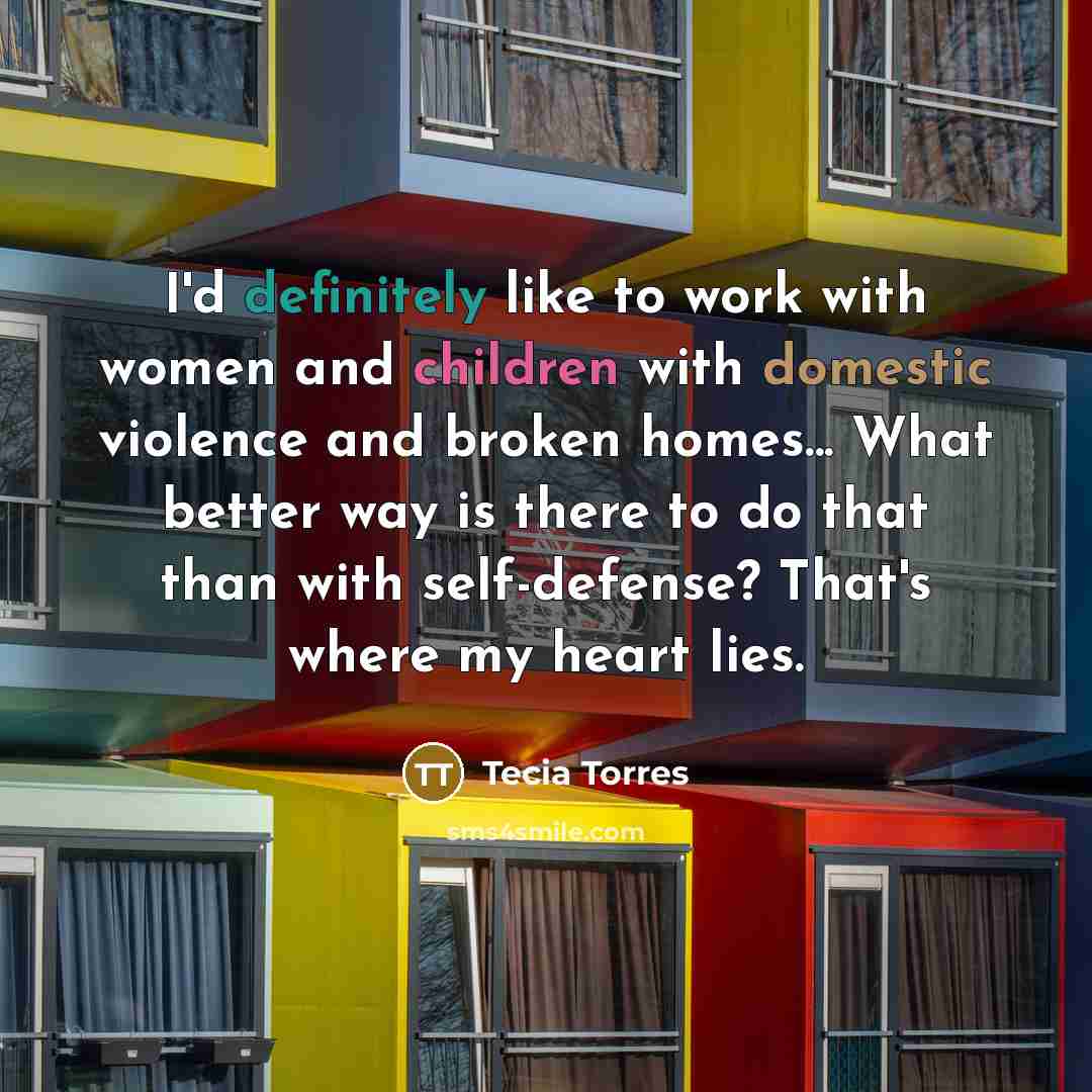 “I'd definitely like to work with women and children with domestic violence and broken homes... What better way is there to do that than with self-defense? That's where my heart lies.” quote by Tecia Torres