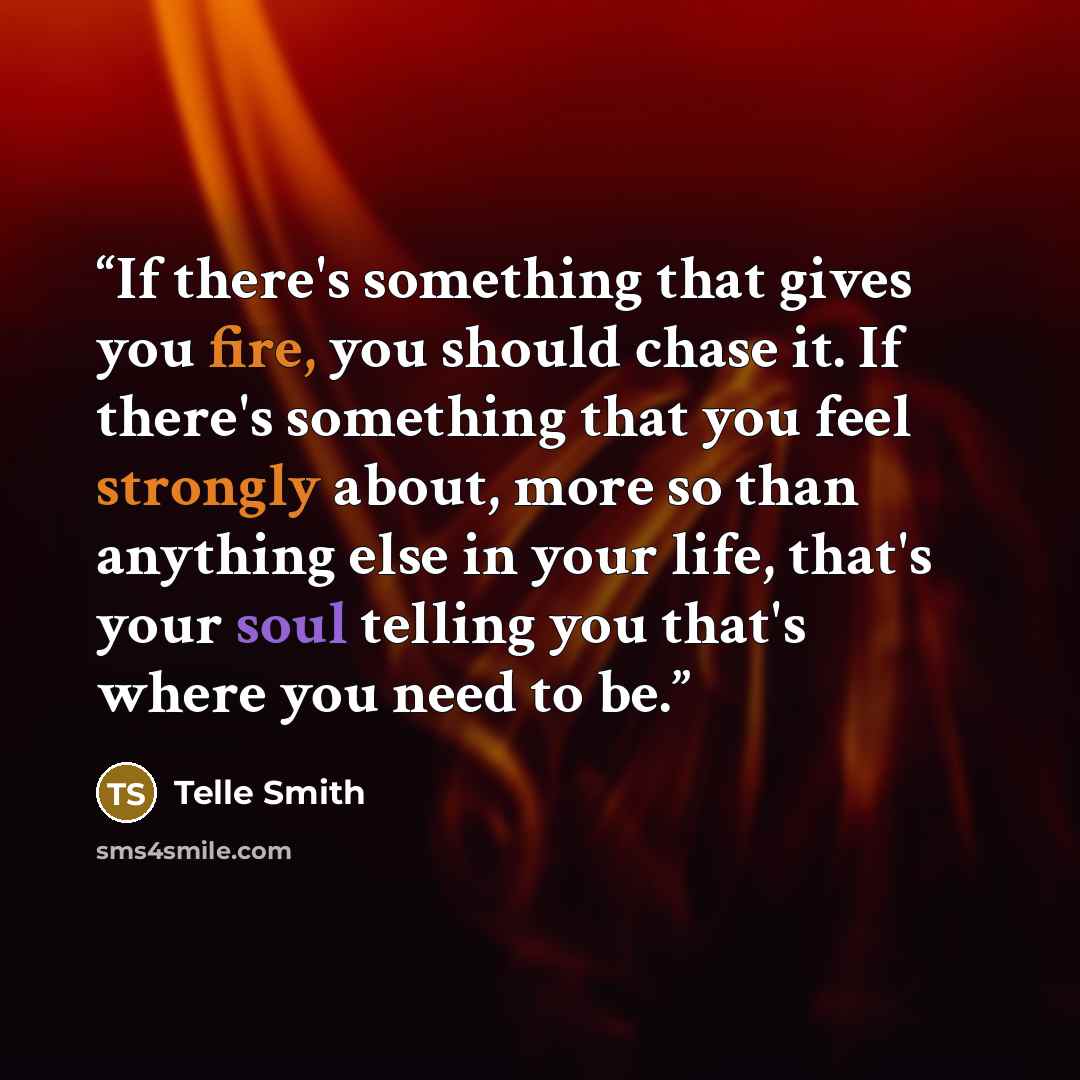 “If there's something that gives you fire, you should chase it. If there's something that you feel strongly about, more so than anything else in your life, that's your soul telling you that's where you need to be.” quote by Telle Smith