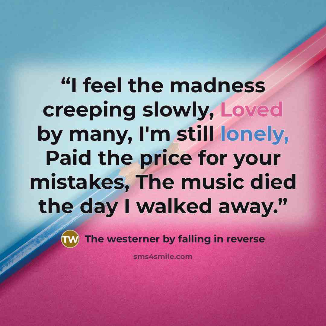 “I feel the madness creeping slowly, Loved by many, I'm still lonely, Paid the price for your mistakes, The music died the day I walked away.” quote by The westerner by falling in reverse