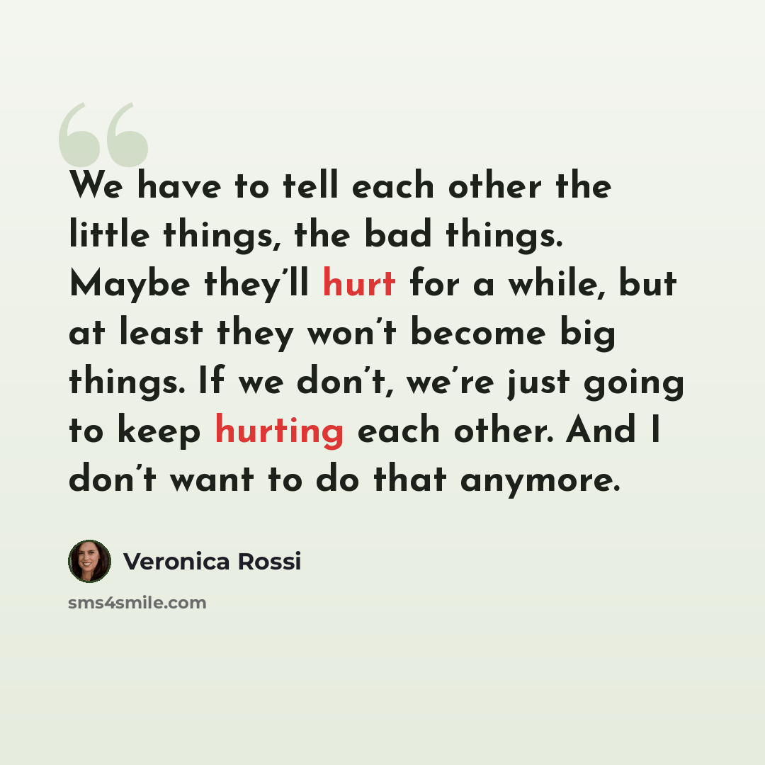 “We have to tell each other the little things, the bad things. Maybe they’ll hurt for a while, but at least they won’t become big things. If we don’t, we’re just going to keep hurting each other. And I don’t want to do that anymore.” quote by Veronica Rossi