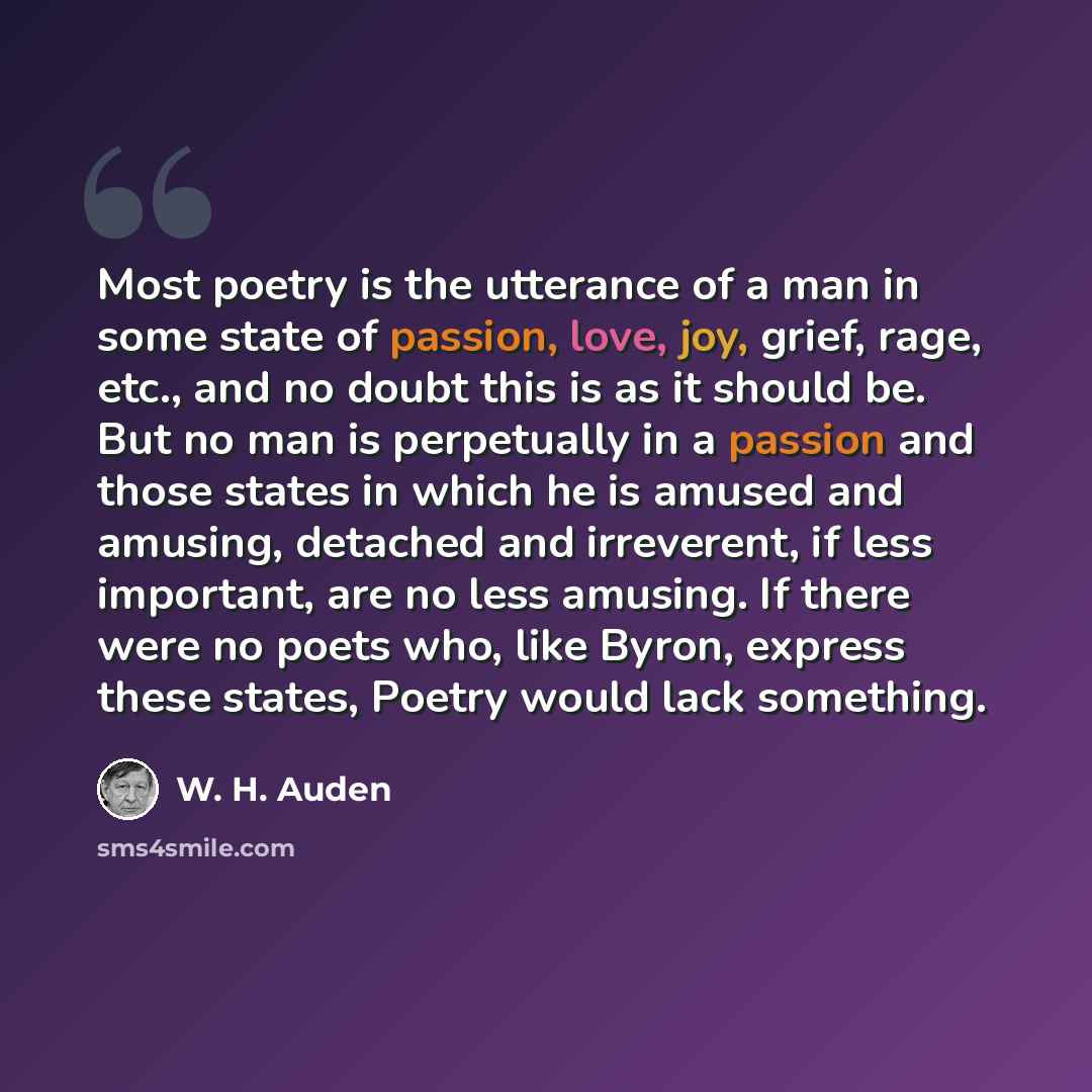 “Most poetry is the utterance of a man in some state of passion, love, joy, grief, rage, etc., and no doubt this is as it should be. But no man is perpetually in a passion and those states in which he is amused and amusing, detached and irreverent, if less important, are no less amusing. If there…” quote by W. H. Auden