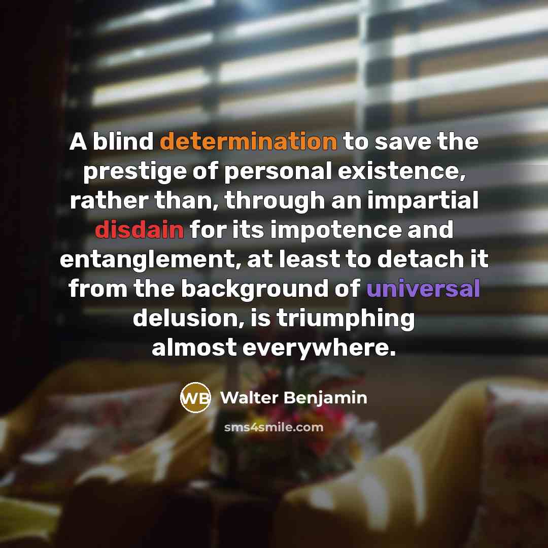 “A blind determination to save the prestige of personal existence, rather than, through an impartial disdain for its impotence and entanglement, at least to detach it from the background of universal delusion, is triumphing almost everywhere.” quote by Walter Benjamin