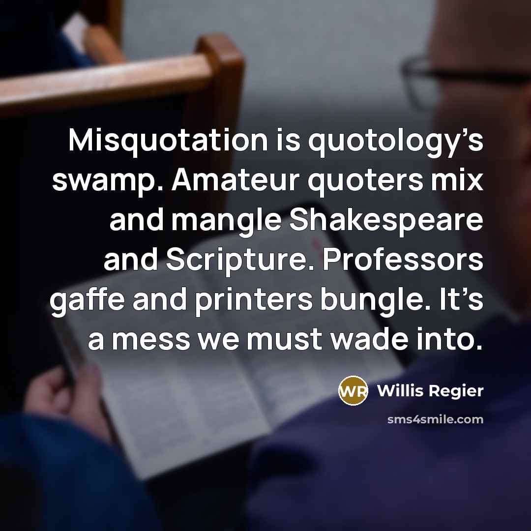 “Misquotation is quotology’s swamp. Amateur quoters mix and mangle Shakespeare and Scripture. Professors gaffe and printers bungle. It’s a mess we must wade into.” quote by Willis Regier