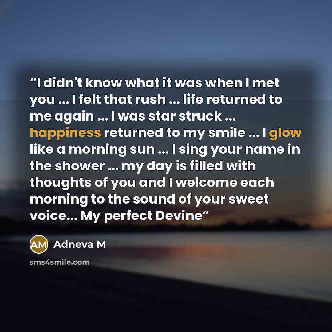 “I didn't know what it was when I met you ... I felt that rush ... life returned to me again ... I was star struck ... happiness returned to my smile ... I glow like a morning sun ... I sing your name in the shower ... my day is filled with thoughts of you and I welcome each morning to the sound of…” quote by Adneva M