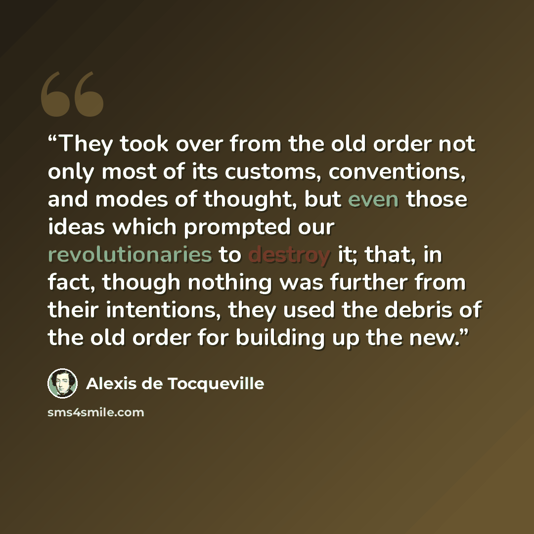 “They took over from the old order not only most of its customs, conventions, and modes of thought, but even those ideas which prompted our revolutionaries to destroy it; that, in fact, though nothing was further from their intentions, they used the debris of the old order for building up the new.” quote by Alexis de Tocqueville
