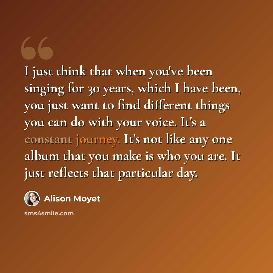 “I just think that when you've been singing for 30 years, which I have been, you just want to find different things you can do with your voice. It's a constant journey. It's not like any one album that you make is who you are. It just reflects that particular day.” quote by Alison Moyet