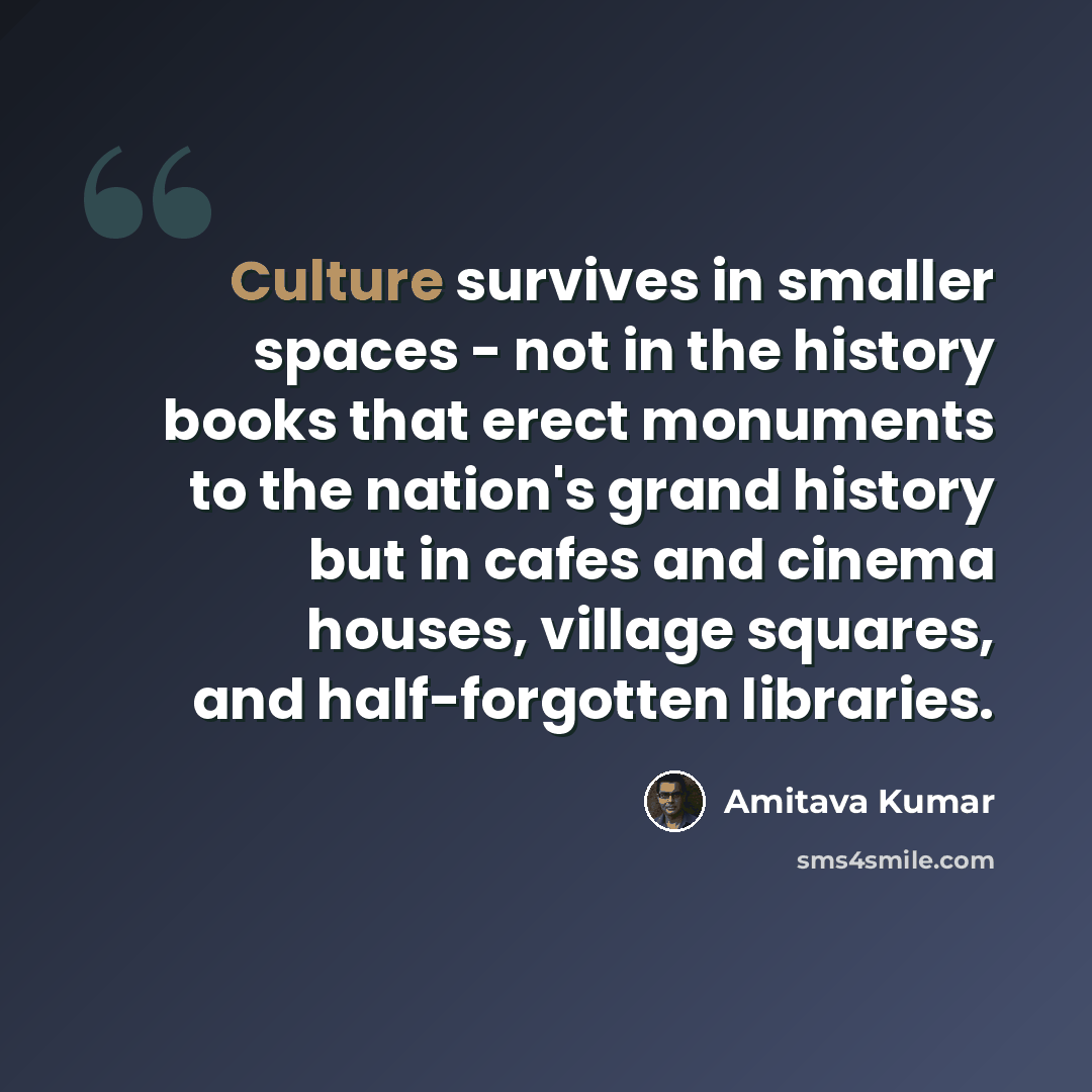“Culture survives in smaller spaces - not in the history books that erect monuments to the nation's grand history but in cafes and cinema houses, village squares, and half-forgotten libraries.” quote by Amitava Kumar