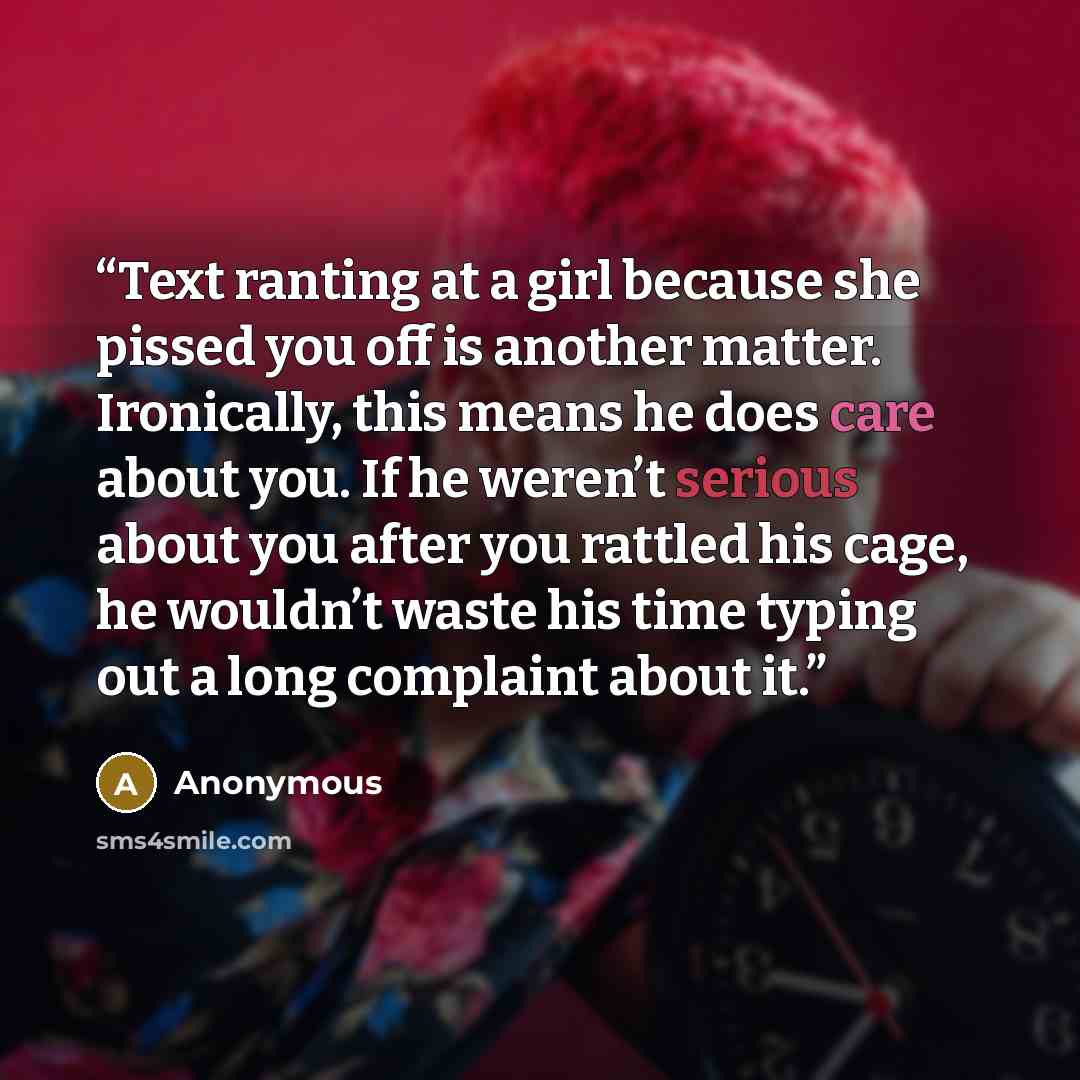 “Text ranting at a girl because she pissed you off is another matter. Ironically, this means he does care about you. If he weren’t serious about you after you rattled his cage, he wouldn’t waste his time typing out a long complaint about it.” quote by Anonymous