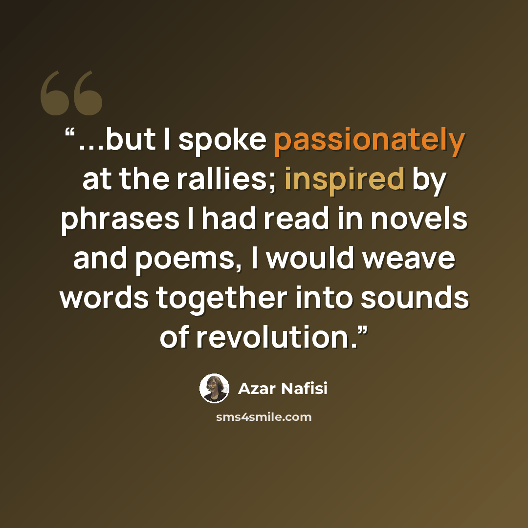 “...but I spoke passionately at the rallies; inspired by phrases I had read in novels and poems, I would weave words together into sounds of revolution.” quote by Azar Nafisi