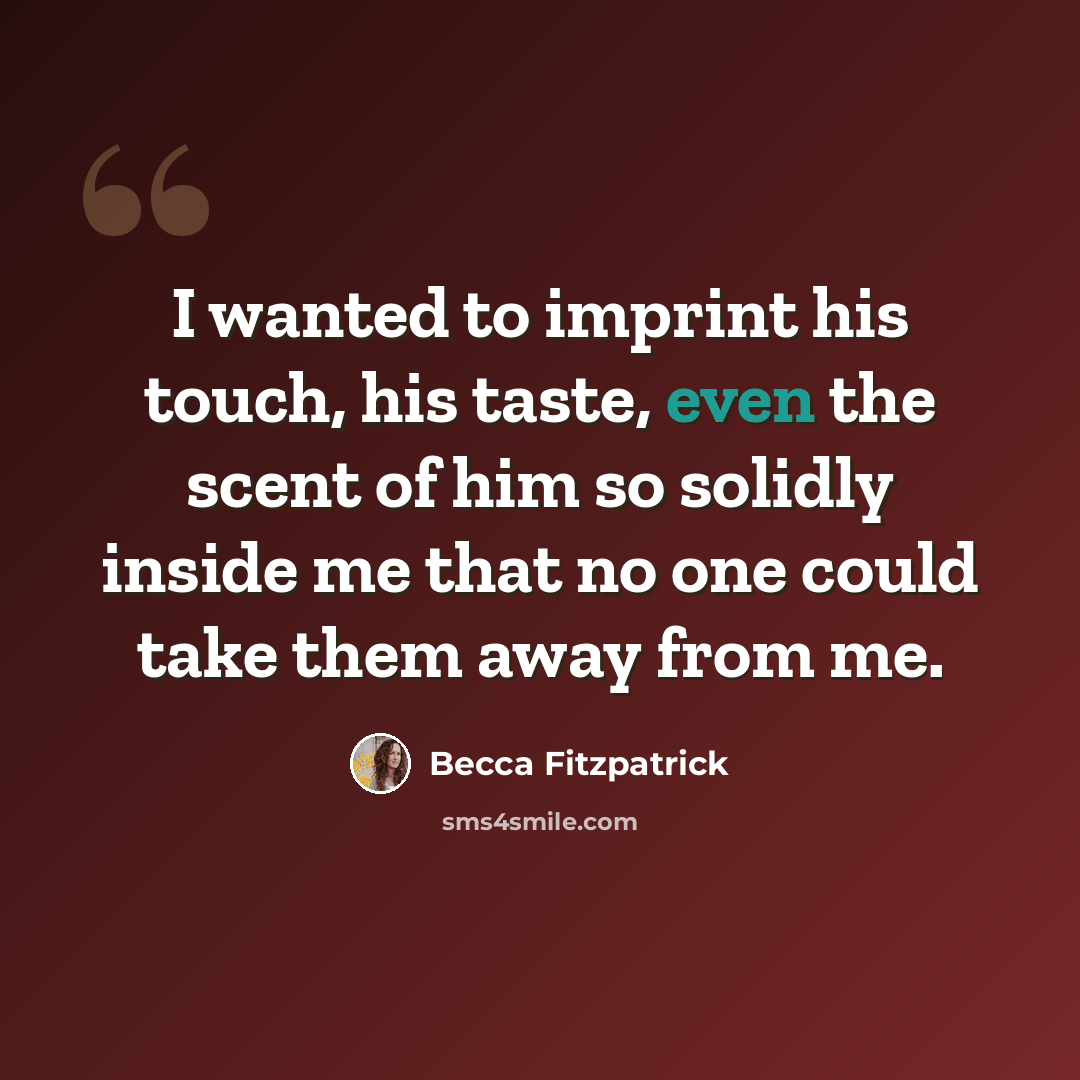 “I wanted to imprint his touch, his taste, even the scent of him so solidly inside me that no one could take them away from me.” quote by Becca Fitzpatrick