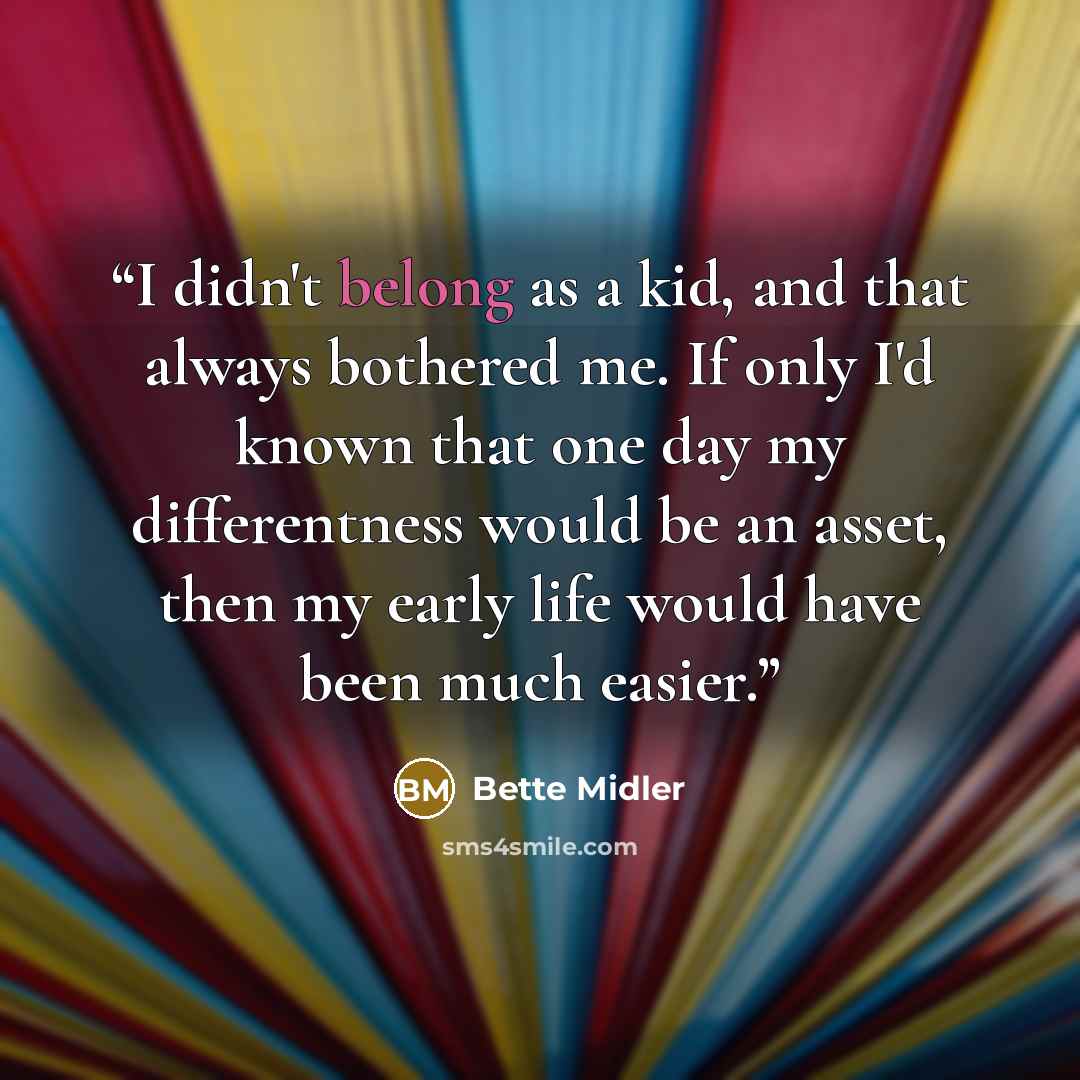 “I didn't belong as a kid, and that always bothered me. If only I'd known that one day my differentness would be an asset, then my early life would have been much easier.” quote by Bette Midler