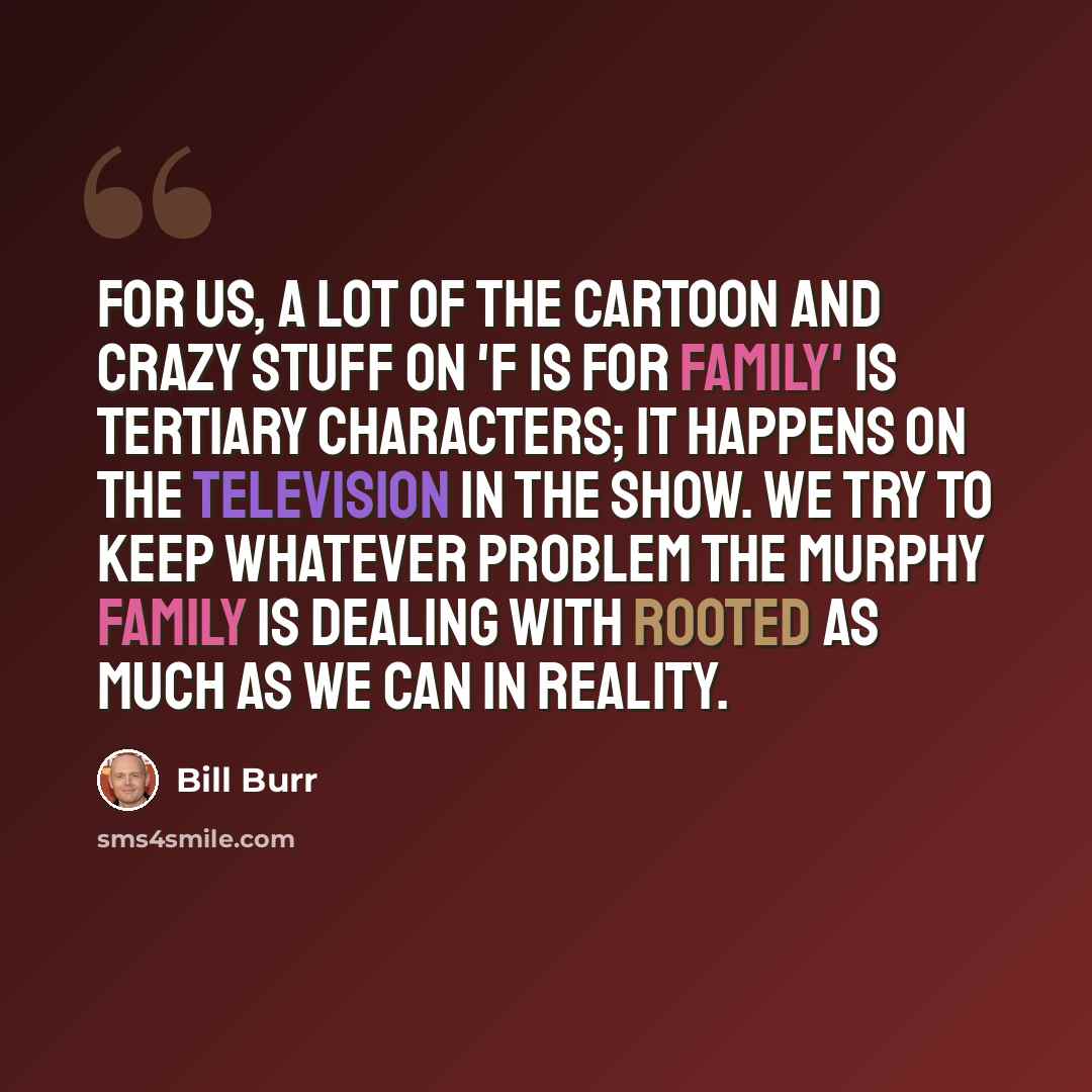 “For us, a lot of the cartoon and crazy stuff on 'F Is for Family' is tertiary characters; it happens on the television in the show. We try to keep whatever problem the Murphy family is dealing with rooted as much as we can in reality.” quote by Bill Burr