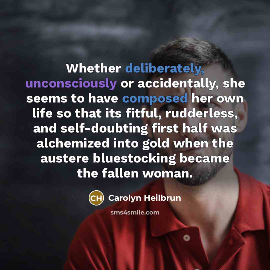 “Whether deliberately, unconsciously or accidentally, she seems to have composed her own life so that its fitful, rudderless, and self-doubting first half was alchemized into gold when the austere bluestocking became the fallen woman.” quote by Carolyn Heilbrun
