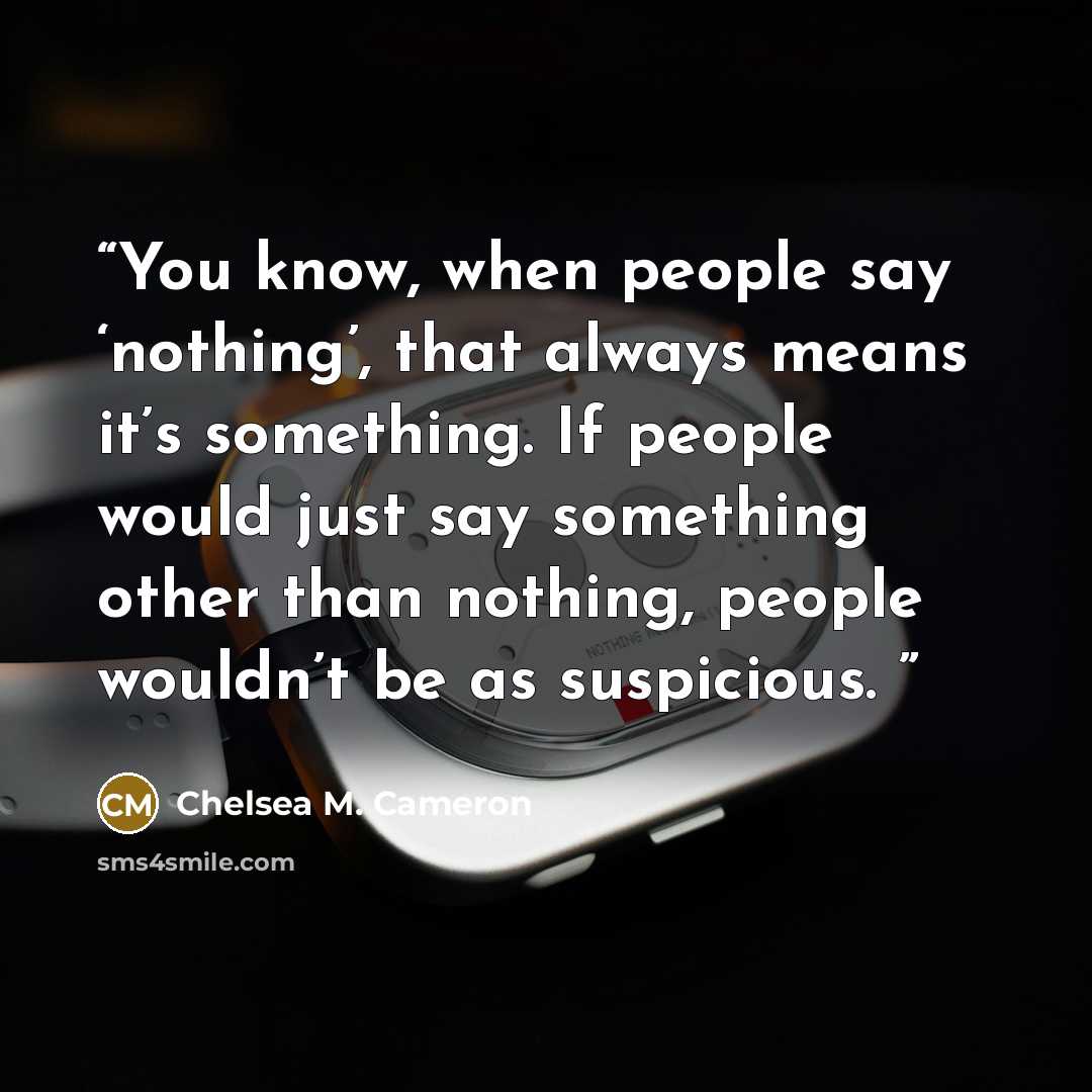 “You know, when people say ‘nothing’, that always means it’s something. If people would just say something other than nothing, people wouldn’t be as suspicious.” quote by Chelsea M. Cameron