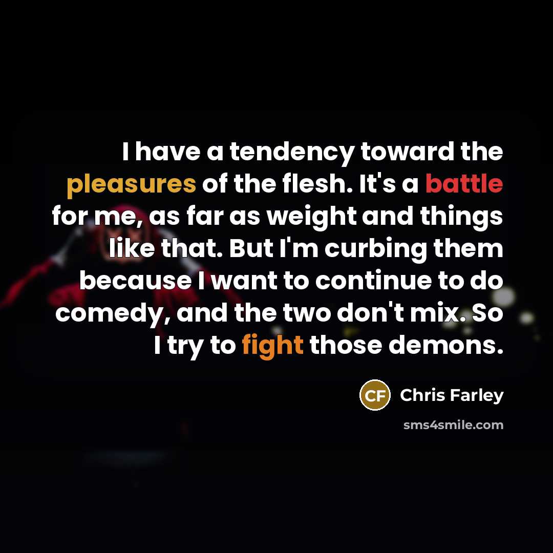 “I have a tendency toward the pleasures of the flesh. It's a battle for me, as far as weight and things like that. But I'm curbing them because I want to continue to do comedy, and the two don't mix. So I try to fight those demons.” quote by Chris Farley