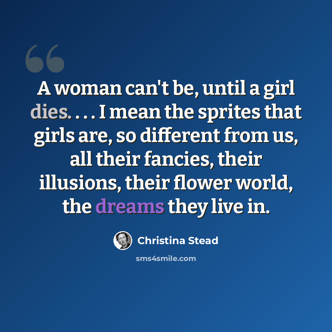 “A woman can't be, until a girl dies. . . . I mean the sprites that girls are, so different from us, all their fancies, their illusions, their flower world, the dreams they live in.” quote by Christina Stead