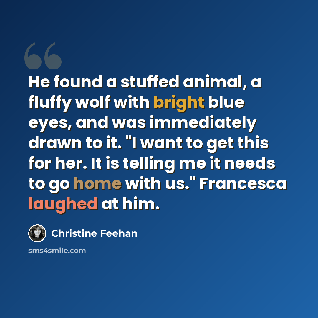 “He found a stuffed animal, a fluffy wolf with bright blue eyes, and was immediately drawn to it. "I want to get this for her. It is telling me it needs to go home with us." Francesca laughed at him.” quote by Christine Feehan