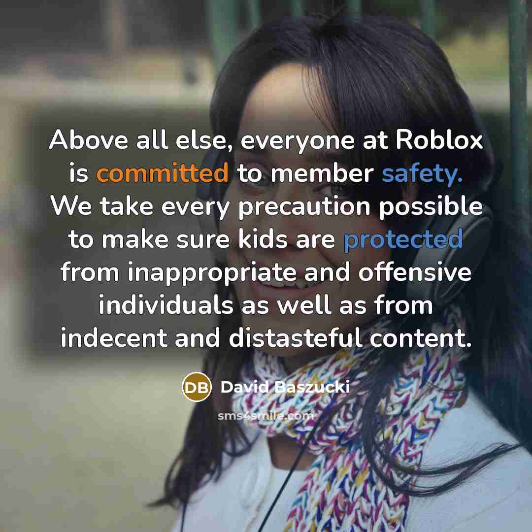 “Above all else, everyone at Roblox is committed to member safety. We take every precaution possible to make sure kids are protected from inappropriate and offensive individuals as well as from indecent and distasteful content.” quote by David Baszucki