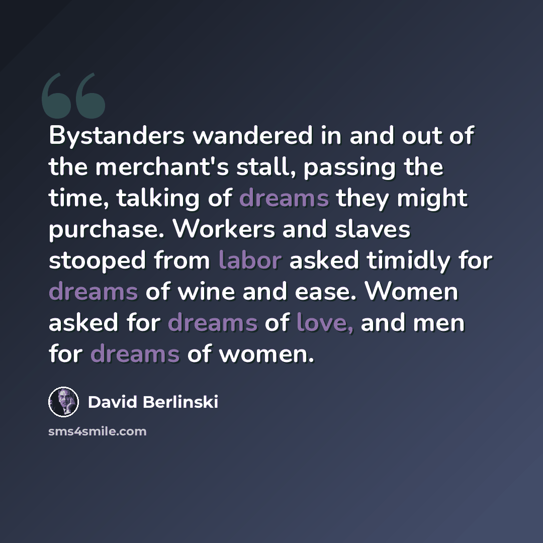 “Bystanders wandered in and out of the merchant's stall, passing the time, talking of dreams they might purchase. Workers and slaves stooped from labor asked timidly for dreams of wine and ease. Women asked for dreams of love, and men for dreams of women.” quote by David Berlinski