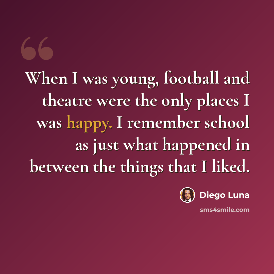 “When I was young, football and theatre were the only places I was happy. I remember school as just what happened in between the things that I liked.” quote by Diego Luna