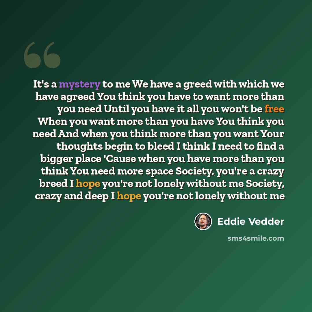 “It's a mystery to me We have a greed with which we have agreed You think you have to want more than you need Until you have it all you won't be free When you want more than you have You think you need And when you think more than you want Your thoughts begin to bleed I think I need to find a…” quote by Eddie Vedder