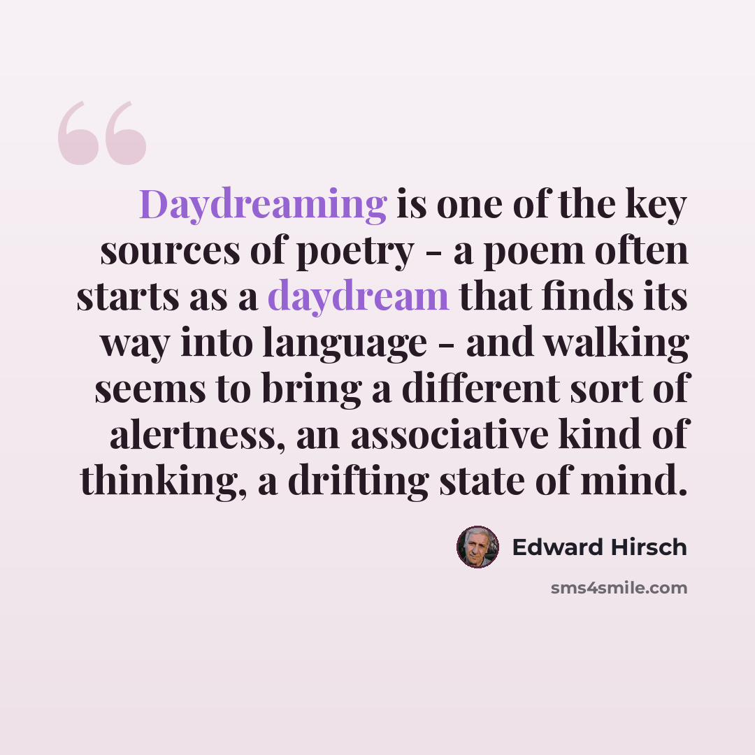 “Daydreaming is one of the key sources of poetry - a poem often starts as a daydream that finds its way into language - and walking seems to bring a different sort of alertness, an associative kind of thinking, a drifting state of mind.” quote by Edward Hirsch