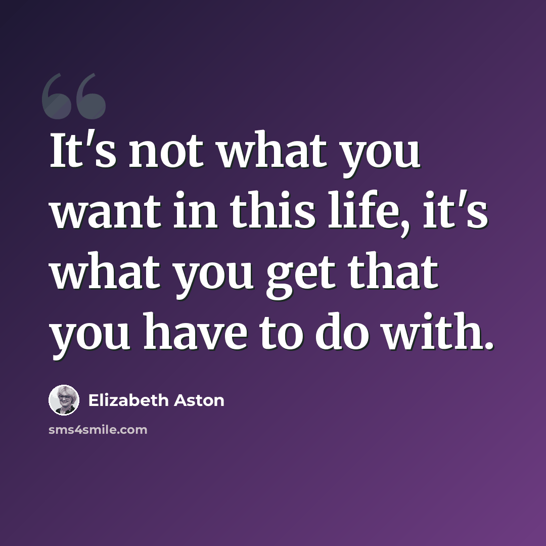 “It's not what you want in this life, it's what you get that you have to do with.” quote by Elizabeth Aston