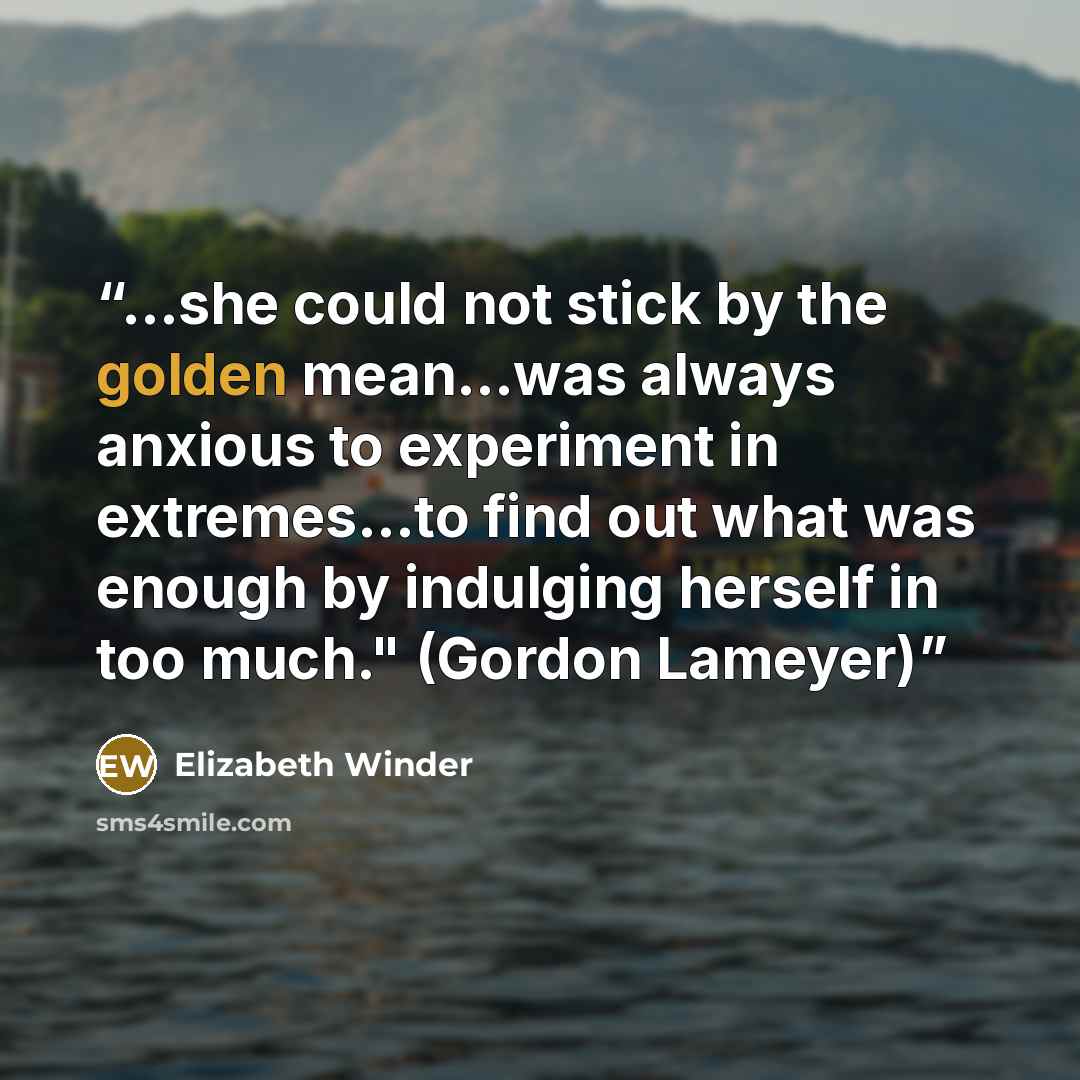 “...she could not stick by the golden mean...was always anxious to experiment in extremes...to find out what was enough by indulging herself in too much." (Gordon Lameyer)” quote by Elizabeth Winder