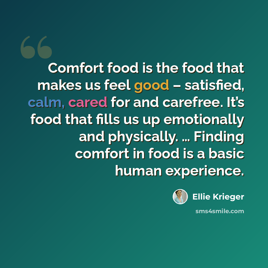 “Comfort food is the food that makes us feel good – satisfied, calm, cared for and carefree. It’s food that fills us up emotionally and physically. … Finding comfort in food is a basic human experience.” quote by Ellie Krieger