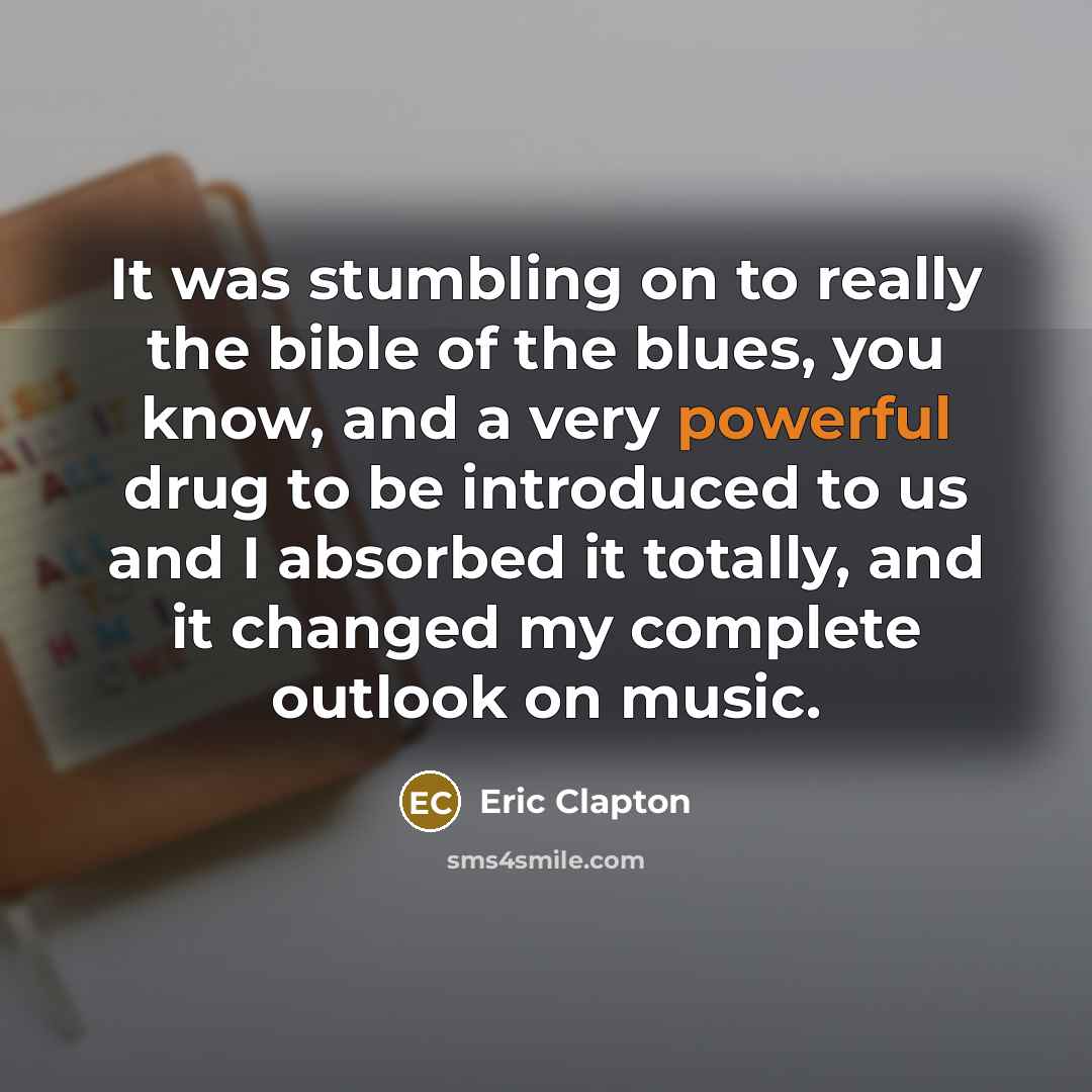 “It was stumbling on to really the bible of the blues, you know, and a very powerful drug to be introduced to us and I absorbed it totally, and it changed my complete outlook on music.” quote by Eric Clapton