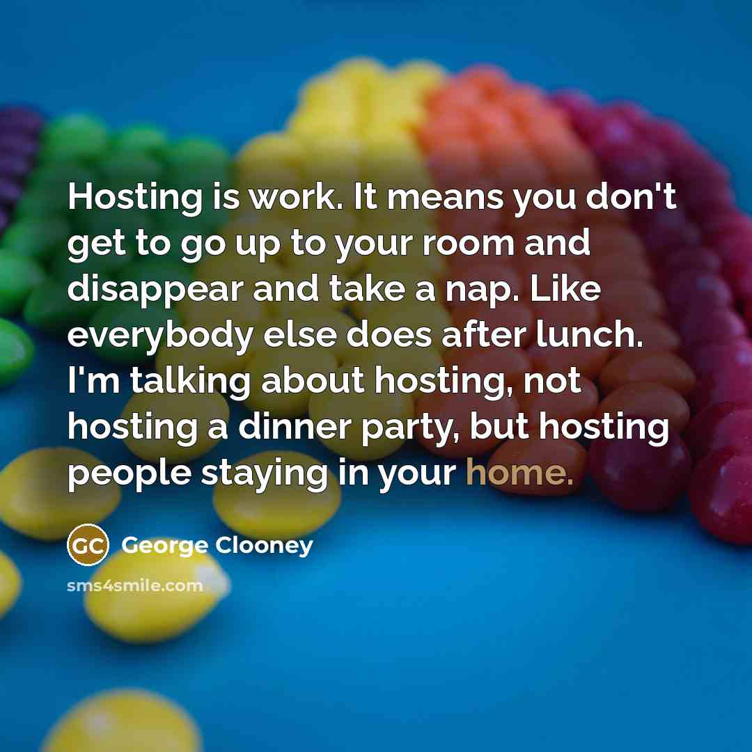 “Hosting is work. It means you don't get to go up to your room and disappear and take a nap. Like everybody else does after lunch. I'm talking about hosting, not hosting a dinner party, but hosting people staying in your home.” quote by George Clooney