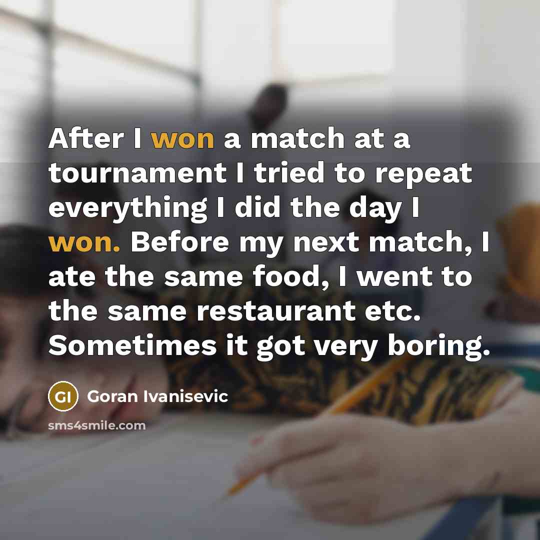 “After I won a match at a tournament I tried to repeat everything I did the day I won. Before my next match, I ate the same food, I went to the same restaurant etc. Sometimes it got very boring.” quote by Goran Ivanisevic