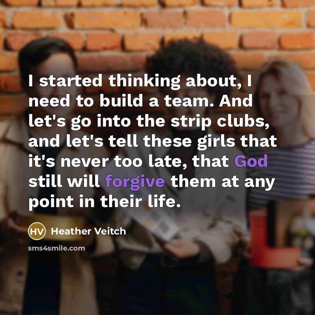 “I started thinking about, I need to build a team. And let's go into the strip clubs, and let's tell these girls that it's never too late, that God still will forgive them at any point in their life.” quote by Heather Veitch