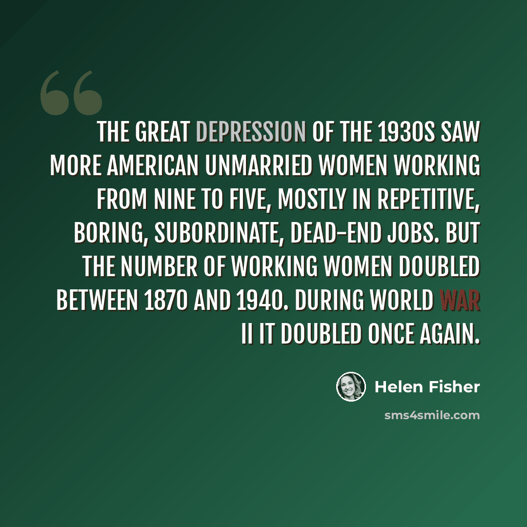 “The Great Depression of the 1930s saw more American unmarried women working from nine to five, mostly in repetitive, boring, subordinate, dead-end jobs. But the number of working women doubled between 1870 and 1940. During World War II it doubled once again.” quote by Helen Fisher