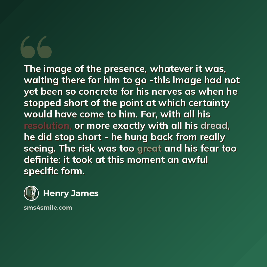 “The image of the presence, whatever it was, waiting there for him to go -this image had not yet been so concrete for his nerves as when he stopped short of the point at which certainty would have come to him. For, with all his resolution, or more exactly with all his dread, he did stop short - he…” quote by Henry James