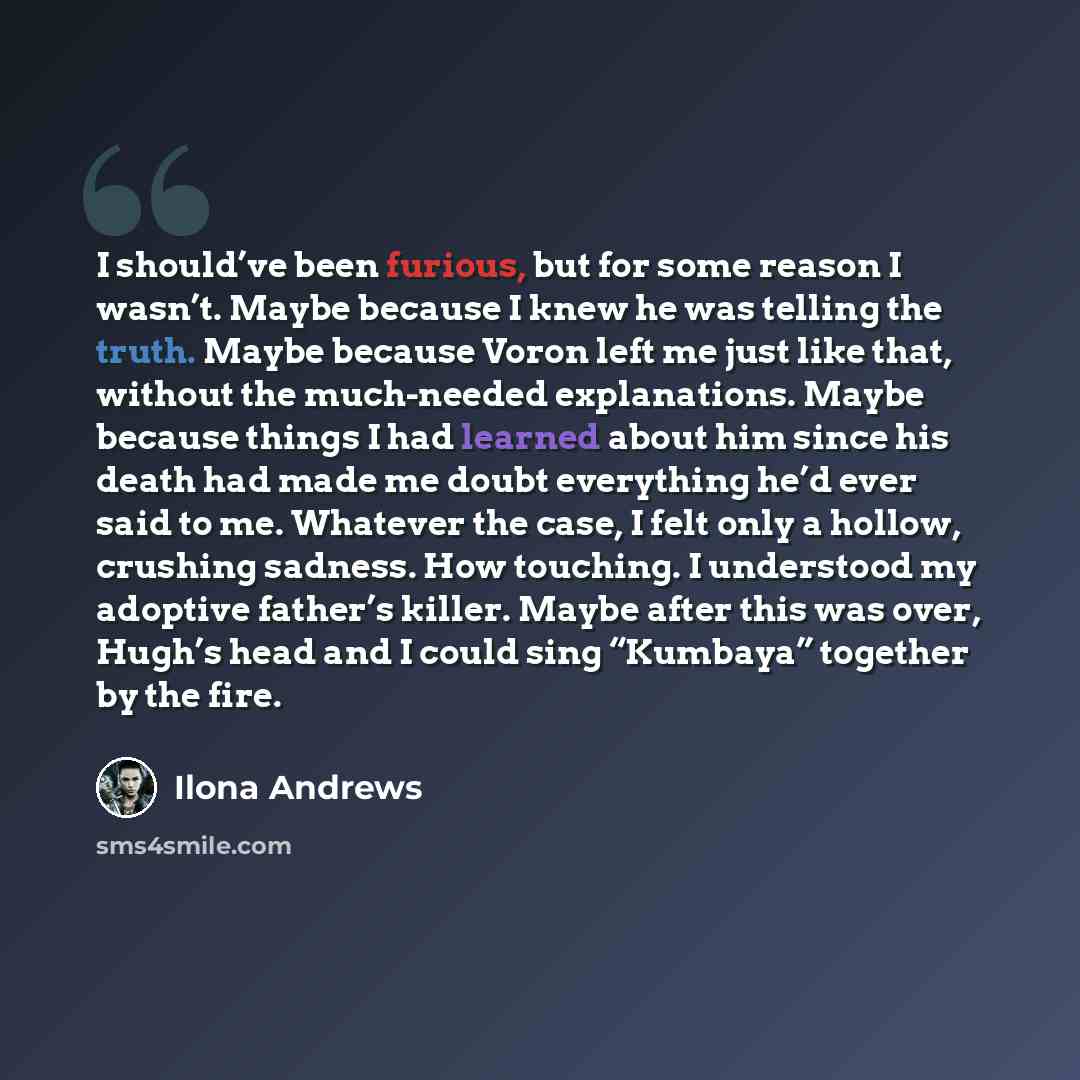 “I should’ve been furious, but for some reason I wasn’t. Maybe because I knew he was telling the truth. Maybe because Voron left me just like that, without the much-needed explanations. Maybe because things I had learned about him since his death had made me doubt everything he’d ever said to me…” quote by Ilona Andrews
