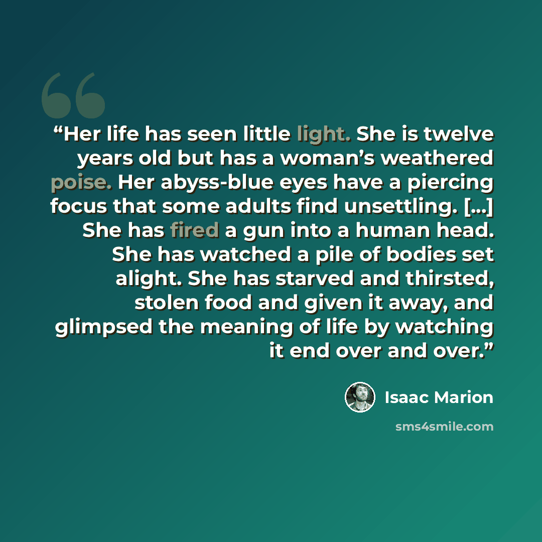 “Her life has seen little light. She is twelve years old but has a woman’s weathered poise. Her abyss-blue eyes have a piercing focus that some adults find unsettling. [...] She has fired a gun into a human head. She has watched a pile of bodies set alight. She has starved and thirsted, stolen food…” quote by Isaac Marion