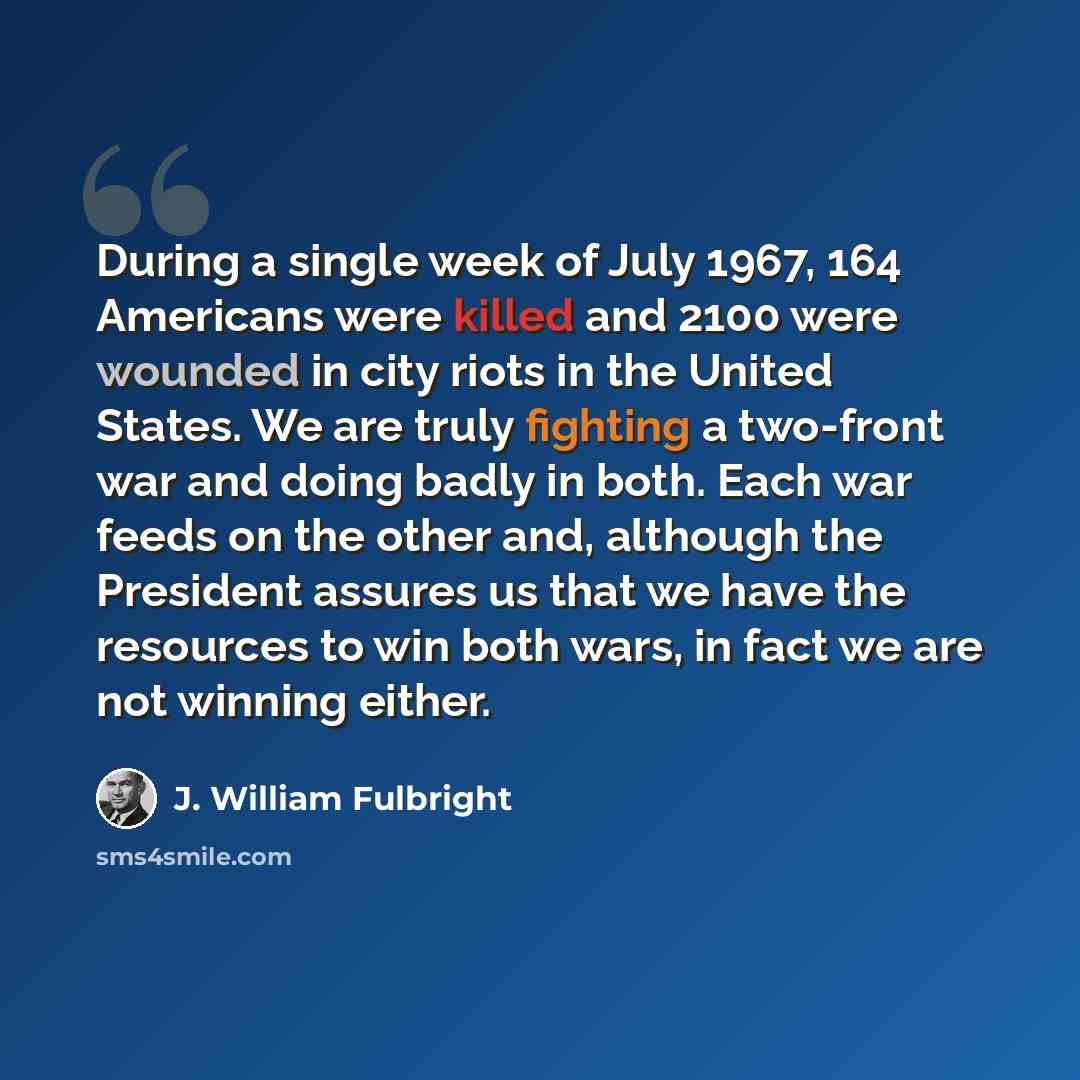 “During a single week of July 1967, 164 Americans were killed and 2100 were wounded in city riots in the United States. We are truly fighting a two-front war and doing badly in both. Each war feeds on the other and, although the President assures us that we have the resources to win both wars, in…” quote by J. William Fulbright
