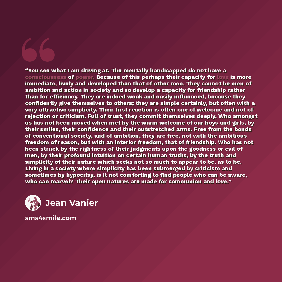 “You see what I am driving at. The mentally handicapped do not have a consciousness of power. Because of this perhaps their capacity for love is more immediate, lively and developed than that of other men. They cannot be men of ambition and action in society and so develop a capacity for friendship…” quote by Jean Vanier